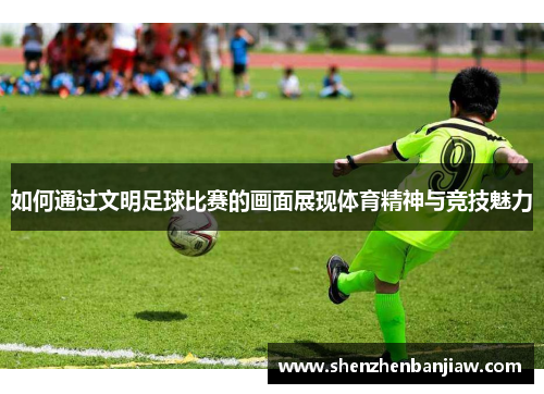 如何通过文明足球比赛的画面展现体育精神与竞技魅力
