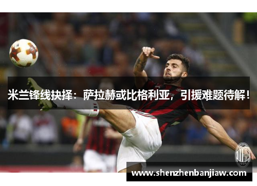 米兰锋线抉择：萨拉赫或比格利亚，引援难题待解！