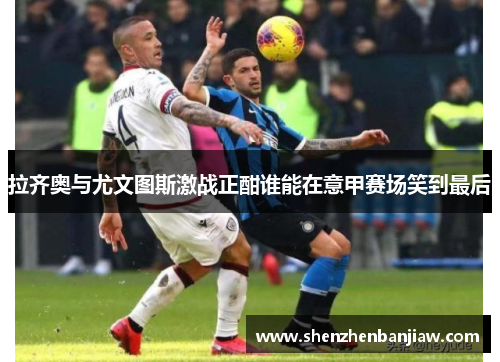 拉齐奥与尤文图斯激战正酣谁能在意甲赛场笑到最后