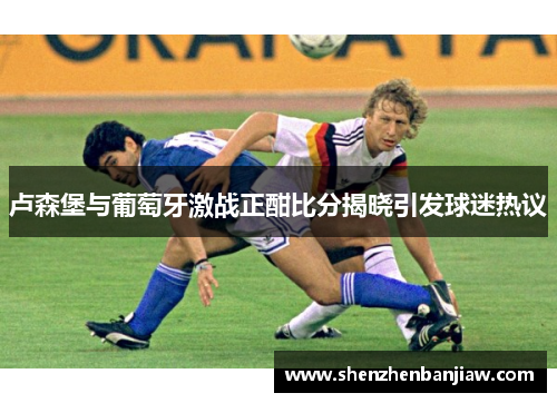 卢森堡与葡萄牙激战正酣比分揭晓引发球迷热议