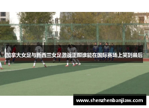 加拿大女足与新西兰女足激战正酣谁能在国际赛场上笑到最后